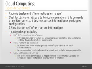 Cloud Computing
• Appelée également : ”Informatique en nuage”
• C’est l'accès via un réseau de télécommunications, à la demande
et en libre-service, à des ressources informatiques partagées
configurables.
• Délocalisation de l’infrastructure informatique
• 3 catégories principales
§ IaaS: Infrastructure as a Service
o Offre des machines virtuelles sur lesquelles le consommateur peut installer un
système d’exploitation et des applications
§ PaaS: Platform as a Service
o Le fournisseur prend en charge le système d’exploitation et les outils
d’infrastructure
o Le consommateur contrôle les applications et peut installer ses propres outils
§ SaaS: Software as a Service
o Les applications sont mises à la disposition des consommateurs, grâce à un
navigateur web ou installée en local sur leurs ordinateurs
Dr. Ghada GASMI- Dr. Lilia SFAXI Slide 23
Types de Systèmes
 
