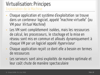 Virtualisation: Principes
• Chaque application et système d’exploitation se trouve
dans un conteneur logiciel, appelé “machine virtuelle” (ou
VM pour Virtual Machine)
• Les VM sont complètement isolées, mais les ressources
de calcul, les processeurs, le stockage et la mise en
réseau sont mis en commun et alloués dynamiquement à
chaque VM par un logiciel appelé Hyperviseur
• Chaque application reçoit ce dont elle a besoin en termes
de ressources
• Les serveurs sont ainsi exploités de manière optimale et
leur coût chute de manière spectaculaire
Dr. Ghada GASMI- Dr. Lilia SFAXI Slide 26
Exploitation de la Machine
 