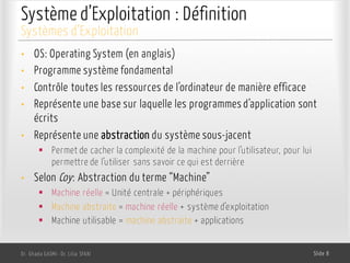 Système d’Exploitation : Définition
• OS: Operating System (en anglais)
• Programme système fondamental
• Contrôle toutes les ressources de l’ordinateur de manière efficace
• Représente une base sur laquelle les programmes d’application sont
écrits
• Représente une abstraction du système sous-jacent
§ Permet de cacher la complexité de la machine pour l’utilisateur, pour lui
permettre de l’utiliser sans savoir ce qui est derrière
• Selon Coy: Abstraction du terme “Machine”
§ Machine réelle = Unité centrale + périphériques
§ Machine abstraite = machine réelle + système d’exploitation
§ Machine utilisable = machine abstraite + applications
Dr. Ghada GASMI- Dr. Lilia SFAXI Slide 8
Systèmes d’Exploitation
 