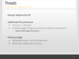 Threads
• Concept moderne des OS
• Subdivision d’un processus
§ Processus = { Threads }
§ Threads partagent l’espace du processus auquel ils appartiennent
o Espace d’adressage, Ressources, …
• Processus léger
§ Lightweight process, Flot ou fil d’exécution
§ Gestion plus simple qu’un processus
13
Processus et Ressources
 