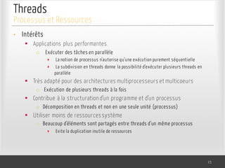 Threads
• Intérêts
§ Applications plus performantes
o Exécuter des tâches en parallèle
‣ La notion de processus n’autorise qu’une exécution purement séquentielle
‣ La subdivision en threads donne la possibilité d’exécuter plusieurs threads en
parallèle
§ Très adapté pour des architectures multiprocesseurs et multicoeurs
o Exécution de plusieurs threads à la fois
§ Contribue à la structuration d’un programme et d’un processus
o Décomposition en threads et non en une seule unité (processus)
§ Utiliser moins de ressources système
o Beaucoup d’éléments sont partagés entre threads d’un même processus
‣ Evite la duplication inutile de ressources
15
Processus et Ressources
 