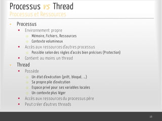 Processus vs Thread
• Processus
§ Environnement propre
o Mémoire, Fichiers, Ressources
o Contexte volumineux
§ Accès aux ressources d’autres processus
o Possible selon des règles d’accès bien précises (Protection)
§ Contient au moins un thread
• Thread
§ Possède
o Un état d’exécution (prêt, bloqué, …)
o Sa propre pile d’exécution
o Espace privé pour ses variables locales
o Un contexte plus léger
§ Accès aux ressources du processus père
§ Peut créer d’autres threads
16
Processus et Ressources
 