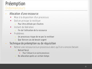 Préemption
• Allocation d’une ressource
§ Mise à la disposition d’un processus
§ Doit en principe la restituer
o Pour être utilisée par d’autres
§ Instant de libération
o Fin de l’utilisation de la ressource
§ Problèmes
o Un processus risque de ne pas la restituer
o Que faire en cas de besoin urgent
• Technique de préemption ou de réquisition
§ Retirer une ressource à un processus alors qu’il en a encore besoin
o Retrait forcé
‣ Pour l’allouer à un autre processus
o Re-allocation après un certain temps
26
Ordonnanceurs
 