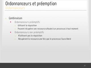 Ordonnanceurs et préemption
• Combinaison
§ Ordonnanceurs préemptifs
o Utilisent la réquisition
o Peuvent récupérer une ressource allouée à un processus à tout moment
§ Ordonnanceurs non préemptifs
o N’utilisent pas la réquisition
o Récupèrent la ressource une fois que le processus l’aura libéré
27
Ordonnanceurs
 