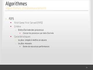 Algorithmes
• FCFS
§ First Come First Served (FIFO)
§ Critère
o Ordre d’arrivée des processus
‣ Classer les processus par date d’arrivée
§ Caractéristiques
o Le plus simple à mettre en œuvre
o Le plus mauvais
‣ Donne de mauvaises performances
34
Algorithmes d’ordonnancement
 