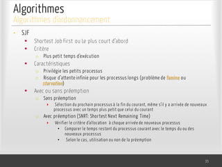 Algorithmes
• SJF
§ Shortest Job First ou Le plus court d’abord
§ Critère
o Plus petit temps d’exécution
§ Caractéristiques
o Privilégie les petits processus
o Risque d’attente infinie pour les processus longs (problème de famine ou
starvation)
§ Avec ou sans préemption
o Sans préemption
‣ Sélection du prochain processus à la fin du courant, même s’il y a arrivée de nouveaux
processus avec un temps plus petit que celui du courant
o Avec préemption (SNRT: Shortest Next Remaining Time)
‣ Vérifier le critère d’allocation à chaque arrivée de nouveaux processus
• Comparer le temps restant du processus courant avec le temps du ou des
nouveaux processus
• Selon le cas, utilisation ou non de la préemption
35
Algorithmes d’ordonnancement
 