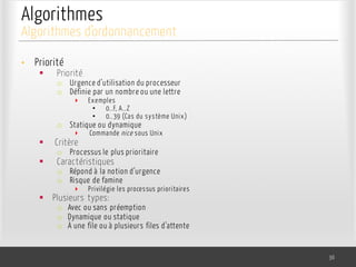 Algorithmes
• Priorité
§ Priorité
o Urgence d’utilisation du processeur
o Définie par un nombre ou une lettre
‣ Exemples
• 0..F, A..Z
• 0..39 (Cas du système Unix)
o Statique ou dynamique
‣ Commande nice sous Unix
§ Critère
o Processus le plus prioritaire
§ Caractéristiques
o Répond à la notion d’urgence
o Risque de famine
‣ Privilégie les processus prioritaires
§ Plusieurs types:
o Avec ou sans préemption
o Dynamique ou statique
o À une file ou à plusieurs files d’attente
36
Algorithmes d’ordonnancement
 