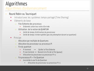 Algorithmes
• Round Robin ou Tourniquet
§ Introduit avec les systèmes temps-partagé (Time Sharing)
§ Eléments de base
o File d’attente des processus
‣ Ordonnés selon leur ordre d’arrivée
o Utilisation de la notion de QUANTUM
‣ Unité de temps d’utilisation du processeur
‣ Unité de temps ininterruptible (pas de préemption durant un quantum)
§ Principe
o Allocation par multiple de Quantums
o Allocation du processeur au processus Pi
o Fin du quantum
‣ Pi terminé → Quitte la file d’attente
‣ Pi non terminé → Revient à la fin de la file (queue)
‣ Allocation du processeur au processus Pi+1
o Fin processus Pi < Fin Quantum
‣ Assimilée à une fin de Quantum
• Allocation du processeur au processus Pi+1
37
Algorithmes d’ordonnancement
 