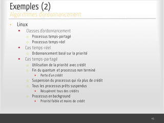 Exemples (2)
• Linux
§ Classes d’ordonnancement
o Processus temps-partagé
o Processus temps-réel
§ Cas temps-réel
o Ordonnancement basé sur la priorité
§ Cas temps-partagé
o Utilisation de la priorité avec crédit
o Fin du quantum et processus non terminé
‣ Perte d’un crédit
o Suspension du processus qui n’a plus de crédit
o Tous les processus prêts suspendus
‣ Récupèrent tous des crédits
o Processus en background
‣ Priorité faible et moins de crédit
45
Algorithmes d’ordonnancement
 