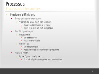 Processus
• Plusieurs définitions
§ Programme en exécution
o Programme lancé mais non terminé
‣ Encore présent dans le système
‣ Peut être dans un état quelconque
§ Entité dynamique
o Programme
‣ Entité statique
‣ Texte interprétable
o Processus
‣ Entité dynamique
‣ Abstraction de l’exécution d’un programme
§ Suite d’états
o E0 → E1 → … → Ek → …
‣ Etat initial puis convergence vers un état final
6
Processus et Ressources
 