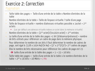 Exercice 2: Correction
Dr. Ghada GASMI- Dr. Lilia SFAXI Slide 32
Pagination
• Taille table des pages = Taille d'une entrée de la table x Nombre d'entrées de la
table
• Nombre d'entrées de la table = Taille de l'espace virtuelle / taille d'une page
• Taille de l'espace virtuelle = nombre d'adresses virtuelles possible x 1octet = 232
octets
§ (car par défaut une adresse virtuelle indexe un octet dans la mémoire virtuelle)
• Nombre d'entrées de la table = (232 octet)/(4x1024 octet) = 220 entrées
• La taille d'une entrée de la table des pages =1 bit (d'absence/présence) + nombre
de bits utilisés pour référencer un cadre de page dans la mémoire physique.
• Pour déterminer le nombre de ces bits il faut déterminer le nombre de cadres de
page, soit égal à: (128 x 1024 ko)/(4 ko) = (27 x 210)/(22)= 215 cadres de pages
• D'où le nombre de bits nécessaires pour référencer les cadres de page est 15
è taille d'une entrée de la table des pages = 1 + 15 = 16 bits
• Taille table des pages = taille d'une entrée de la table x le nombre d'entrées de la
table = 220 x 16 bits = 16 Mbits = 2 Mo
 