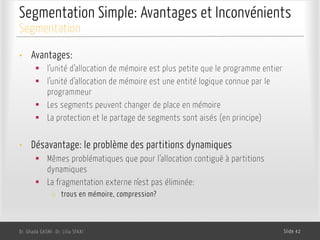 Segmentation Simple: Avantages et Inconvénients
Dr. Ghada GASMI- Dr. Lilia SFAXI Slide 42
Segmentation
• Avantages:
§ l’unité d’allocation de mémoire est plus petite que le programme entier
§ l’unité d’allocation de mémoire est une entité logique connue par le
programmeur
§ Les segments peuvent changer de place en mémoire
§ La protection et le partage de segments sont aisés (en principe)
• Désavantage: le problème des partitions dynamiques
§ Mêmes problématiques que pour l’allocation contiguë à partitions
dynamiques
§ La fragmentation externe n’est pas éliminée:
o trous en mémoire, compression?
 