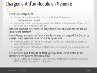 Chargement d’un Module en Mémoire
• Étapes de chargement
§ Trouver de la mémoire libre pour un module de chargement
o Contiguë ou non contiguë
§ Traduire les adresses du programme et effectuer les liaisons par rapport aux
adresses où le module est chargé
• Dans les premiers systèmes, un programme était toujours chargé dans la
même zone mémoire
• La multiprogrammation et l’allocation dynamique ont engendré le besoin de
charger un programme dans différentes positions
§ Au début, ceci était fait par le chargeur (loader) qui changeait les adresses
avant de lancer l ’exécution
§ Aujourd’hui, ceci est fait par le MMU au fur et à mesure que le programme est
exécuté
• Ceci ne cause pas d’hausse de temps d ’exécution, car le MMU agit en
parallèle avec d’autres fonctions d’UCT
§ Par ex. l ’MMU peut préparer l ’adresse d’une instruction en même temps que
l’UCT exécute l ’instruction précédente
Dr. Ghada GASMI- Dr. Lilia SFAXI Slide 7
Concepts de Base
 
