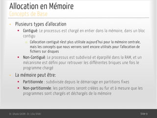 Allocation en Mémoire
• Plusieurs types d’allocation
§ Contiguë: Le processus est chargé en entier dans la mémoire, dans un bloc
contigu
o L’allocation contiguë n’est plus utilisée aujourd’hui pour la mémoire centrale,
mais les concepts que nous verrons sont encore utilisés pour l’allocation de
fichiers sur disques
§ Non-Contiguë: Le processus est subdivisé et éparpillé dans la RAM, et un
mécanisme est défini pour retrouver les différentes briques une fois le
programme chargé
• La mémoire peut être:
§ Partitionnée : subdivisée depuis le démarrage en partitions fixes
§ Non-partitionnée: les partitions seront créées au fur et à mesure que les
programmes sont chargés et déchargés de la mémoire
Dr. Ghada GASMI- Dr. Lilia SFAXI Slide 9
Concepts de Base
 