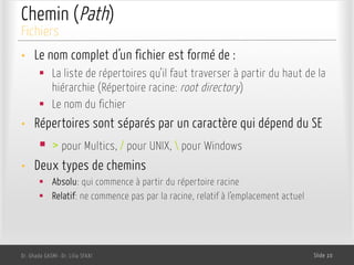 Chemin (Path)
• Le nom complet d’un fichier est formé de :
§ La liste de répertoires qu’il faut traverser à partir du haut de la
hiérarchie (Répertoire racine: root directory)
§ Le nom du fichier
• Répertoires sont séparés par un caractère qui dépend du SE
§ > pour Multics, / pour UNIX,  pour Windows
• Deux types de chemins
§ Absolu: qui commence à partir du répertoire racine
§ Relatif: ne commence pas par la racine, relatif à l’emplacement actuel
Dr. Ghada GASMI- Dr. Lilia SFAXI Slide 10
Fichiers
 