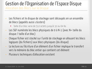 Gestion de l’Organisation de l’Espace Disque
• Les fichiers et le disque de stockage sont découpés en un ensemble
de blocs (appelés aussi clusters)
§ Taille d’un bloc varie de 512 octets jusqu’à 32 ou 64 Ko
• Les SGF numérote les blocs physiques de 0 à N-1 (avec N= taille du
disque / taille d’un bloc)
• Chaque fichier est stocké sur l’unité de stockage en allouant les blocs
logiques (du fichiers) aux blocs physiques (du disque)
• La lecture ou l’écriture d’un élément d’un fichier implique le transfert
vers la mémoire du bloc entier qui contient cet élément
• Plusieurs techniques d’allocation existent
Dr. Ghada GASMI- Dr. Lilia SFAXI Slide 15
Allocation des Blocs sur le Disque
 
