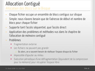 Allocation Contiguë
• Chaque fichier occupe un ensemble de blocs contigus sur disque
• Simple: nous n’avons besoin que de l’adresse de début et nombre de
blocs pour chaque fichier
• Supporte tant l’accès séquentiel, que l’accès direct
• Application des problèmes et méthodes vus dans le chapitre de
l’allocation de mémoire contiguë
• Problèmes
§ Fragmentation externe
§ Les fichiers ne peuvent pas grandir
o Ou alors, on a souvent besoin de réallouer l’espace disque du fichier
§ Impossible d’ajouter au milieu
§ Exécution périodique d’une défragmentation (équivalent de la compression
pour la mémoire) pour récupérer l’espace libre
Dr. Ghada GASMI- Dr. Lilia SFAXI Slide 16
Allocation des Blocs sur le Disque
 