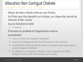 Allocation Non-Contiguë Chaînée
• Allouer des blocs chaînés entre eux aux fichiers
• Un fichier peut être éparpillé sur le disque, car chaque bloc permet de
retrouver le bloc suivant
• Aucune limitation de taille
§ En théorie…
• Élimination du problème de fragmentation externe
• Inconvénients
§ Accès du fichier est totalement séquentiel
§ La perte du chaînage entraîne la perte de tout le reste du fichier
§ La modification même minime de la valeur du pointeur peut nous amener à
un autre espace en mémoire!
§ Les pointeurs se trouvent sur les blocs, donc le parcours du fichier
implique une lecture de tous les blocs sur le disque
Dr. Ghada GASMI- Dr. Lilia SFAXI Slide 18
Allocation des Blocs sur le Disque
 