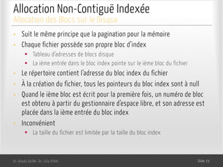 Allocation Non-Contiguë Indexée
Dr. Ghada GASMI- Dr. Lilia SFAXI Slide 23
Allocation des Blocs sur le Disque
• Suit le même principe que la pagination pour la mémoire
• Chaque fichier possède son propre bloc d’index
§ Tableau d’adresses de blocs disque
§ La ième entrée dans le bloc index pointe sur le ième bloc du fichier
• Le répertoire contient l’adresse du bloc index du fichier
• À la création du fichier, tous les pointeurs du bloc index sont à null
• Quand le ième bloc est écrit pour la première fois, un numéro de bloc
est obtenu à partir du gestionnaire d’espace libre, et son adresse est
placée dans la ième entrée du bloc index
• Inconvénient
§ La taille du fichier est limitée par la taille du bloc index
 