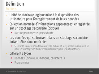 Définition
• Unité de stockage logique mise à la disposition des
utilisateurs pour l’enregistrement de leurs données
• Collection nommée d’Informations apparentées, enregistrée
sur un stockage secondaire (disque)
§ Nature permanente, persistante
• Les données qui se trouvent dans un stockage secondaire
doivent être dans un fichier
§ SE établit la correspondance entre le fichier et le système binaire utilisé
pour le stockage de manière transparente pour les utilisateurs
• Différents types
§ Données (binaire, numérique, caractère…)
§ Programmes
Dr. Ghada GASMI- Dr. Lilia SFAXI Slide 3
Fichiers
 