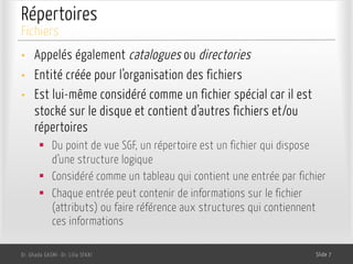 Répertoires
• Appelés également catalogues ou directories
• Entité créée pour l’organisation des fichiers
• Est lui-même considéré comme un fichier spécial car il est
stocké sur le disque et contient d’autres fichiers et/ou
répertoires
§ Du point de vue SGF, un répertoire est un fichier qui dispose
d’une structure logique
§ Considéré comme un tableau qui contient une entrée par fichier
§ Chaque entrée peut contenir de informations sur le fichier
(attributs) ou faire référence aux structures qui contiennent
ces informations
Dr. Ghada GASMI- Dr. Lilia SFAXI Slide 7
Fichiers
 