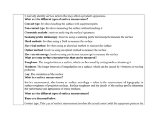  It can help identify surface defects that may affect a product's appearance.
What are the different types of surface measurement?
 Contact type: Involves touching the surface with equipment parts
 Non-contact type: Involves measuring the surface without touching it
 Geometric analysis: Involves analyzing the surface's geometry
 Scanning probe microscopy: Involves using a scanning probe microscope to measure the surface
 Fluid methods: Involves using a fluid to measure the surface
 Electrical method: Involves using an electrical method to measure the surface
 Optical method: Involves using an optical method to measure the surface
 Electron microscopy: Involves using an electron microscope to measure the surface
What are some surface characteristics that can be measured?
 Roughness: The irregularities on a surface, which can be caused by cutting tools or abrasive grit
 Waviness: The longer intervals of irregularities on a surface, which can be caused by vibrations or tooling
problems
 Lay: The orientation of the surface
What is a surface measurement?
Surface measurement, also known as surface metrology – refers to the measurement of topography or
surface roughness of precision surfaces. Surface roughness and the details of the surface profile determine
the performance and appearance of many products.
What are the different types of surface measurements?
These are discussed below:
 Contact type. This type of surface measurement involves the actual contact with the equipment parts on the
 