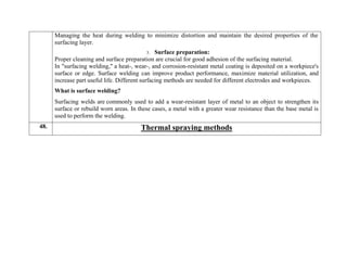 Managing the heat during welding to minimize distortion and maintain the desired properties of the
surfacing layer.
3. Surface preparation:
Proper cleaning and surface preparation are crucial for good adhesion of the surfacing material.
In "surfacing welding," a heat-, wear-, and corrosion-resistant metal coating is deposited on a workpiece's
surface or edge. Surface welding can improve product performance, maximize material utilization, and
increase part useful life. Different surfacing methods are needed for different electrodes and workpieces.
What is surface welding?
Surfacing welds are commonly used to add a wear-resistant layer of metal to an object to strengthen its
surface or rebuild worn areas. In these cases, a metal with a greater wear resistance than the base metal is
used to perform the welding.
48. Thermal spraying methods
 
