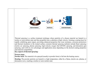 Thermal spraying is a surface treatment technique where particles of a chosen material are heated to a
molten or semi-molten state and then propelled onto a substrate at high velocity, forming a coating layer by
rapidly solidifying upon impact, providing enhanced properties like wear resistance, corrosion protection,
and thermal insulation to the treated surface; common thermal spraying methods include flame spraying,
electric arc spraying, plasma spraying, high-velocity oxygen fuel (HVOF) spraying, and detonation gun
spraying, each with its own advantages and application areas depending on the desired coating properties
and material compatibility.
Key aspects of thermal spraying:
 Process steps:
o Powder feed: The material to be sprayed (usually in powder form) is fed into the heating source.
o Heating: The powder particles are heated to a high temperature, either by a flame, electric arc, plasma, or
detonation wave, reaching a molten or semi-molten state.
 