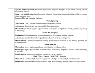 o Injection and acceleration: The heated particles are propelled through a nozzle at high velocity towards
the substrate surface.
o Impact and solidification: Upon hitting the substrate, the particles flatten and rapidly solidify, forming a
cohesive coating layer.
Common Thermal Spraying Methods:
Flame Spraying
Mechanism: Uses a combustion flame to heat the powder particles.
Advantages: Simple setup, low cost, suitable for thick coatings.
Disadvantages: Relatively low deposition rate, poor control over particle velocity, can lead to porosity
in the coating.
Electric Arc Spraying:
Mechanism: Utilizes an electric arc between two wire electrodes to melt the material.
Advantages: Can handle a wide range of materials, well for large coating areas.
Disadvantages: Can have inconsistent coating quality due to variations in arc stability, potential for
oxide formation.
Plasma Spraying
Mechanism: Uses a high-energy plasma gas to heat the powder particles.
Advantages: High deposition rate, excellent control over coating properties, suitable for a wide variety
of materials.
Disadvantages: Requires sophisticated equipment, can be expensive.
High-Velocity Oxygen Fuel (HVOF) Spraying
Mechanism: Combines high-pressure oxygen with a fuel gas to achieve high particle velocity.
Advantages: Dense and well-adhered coatings, good wear resistance, suitable for critical applications.
 
