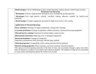 Disadvantages: Can be challenging to spray certain materials, requires precise control of gas mixture.
Detonation Gun Spraying
Mechanism: Utilizes a high-pressure detonation wave to propel the powder particles.
Advantages: Very high particle velocity, excellent coating adhesion, suitable for hard-to-coat
materials.
Disadvantages: Complex equipment, potential for high stress levels in the coating.
Applications of Thermal Spraying:
 Wear resistance: Coatings on engine components, cutting tools, bearings.
 Corrosion protection: Coatings on pipelines, offshore structures, chemical processing equipment
 Thermal barrier coatings: Insulation on turbine blades, rocket nozzles
 Dimensional restoration: Repairing worn or damaged components
 Electrical insulation: Coatings on conductors
Important considerations when choosing a thermal spray method:
 Material properties: Compatibility of the coating material with the substrate
 Desired coating properties: Wear resistance, corrosion resistance, thermal insulation
This process involves passing materials, in the form of wire, rod, or powder, through a spray unit where
they are heated to a molten or near-molten state and form droplets. The droplets of material are accelerated
in a gas stream and projected against the surface to be coated.
 