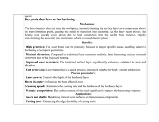 speed.
Key points about laser surface hardening:
Mechanism:
The laser beam is directed onto the workpiece, intensely heating the surface layer to a temperature above
its transformation point, causing the metal to transition into austenite. As the laser beam moves, the
heated area quickly cools down due to heat conduction into the cooler bulk material, rapidly
transforming the austenite into martensite, which is a much harder phase.
Benefits:
High precision: The laser beam can be precisely focused to target specific areas, enabling selective
hardening of complex geometries.
Minimal distortion: Compared to traditional heat treatment methods, laser hardening induces minimal
distortion due to the localized heating.
Improved wear resistance: The hardened surface layer significantly enhances resistance to wear and
abrasion.
Fast processing: Laser hardening is a quick process, making it suitable for high-volume production.
Process parameters:
Laser power: Controls the depth of the hardened layer
Beam diameter: Influences the heat affected zone
Scanning speed: Determines the cooling rate and the hardness of the hardened layer
Material composition: The carbon content of the steel significantly impacts the hardening response
Applications:
Gears and shafts: Hardening critical wear surfaces on transmission components
Cutting tools: Enhancing the edge durability of cutting tools
 