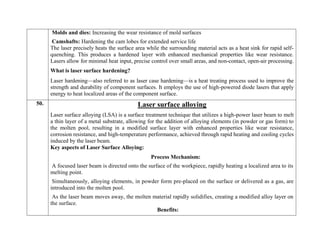 Molds and dies: Increasing the wear resistance of mold surfaces
Camshafts: Hardening the cam lobes for extended service life
The laser precisely heats the surface area while the surrounding material acts as a heat sink for rapid self-
quenching. This produces a hardened layer with enhanced mechanical properties like wear resistance.
Lasers allow for minimal heat input, precise control over small areas, and non-contact, open-air processing.
What is laser surface hardening?
Laser hardening—also referred to as laser case hardening—is a heat treating process used to improve the
strength and durability of component surfaces. It employs the use of high-powered diode lasers that apply
energy to heat localized areas of the component surface.
50. Laser surface alloying
Laser surface alloying (LSA) is a surface treatment technique that utilizes a high-power laser beam to melt
a thin layer of a metal substrate, allowing for the addition of alloying elements (in powder or gas form) to
the molten pool, resulting in a modified surface layer with enhanced properties like wear resistance,
corrosion resistance, and high-temperature performance, achieved through rapid heating and cooling cycles
induced by the laser beam.
Key aspects of Laser Surface Alloying:
Process Mechanism:
A focused laser beam is directed onto the surface of the workpiece, rapidly heating a localized area to its
melting point.
Simultaneously, alloying elements, in powder form pre-placed on the surface or delivered as a gas, are
introduced into the molten pool.
As the laser beam moves away, the molten material rapidly solidifies, creating a modified alloy layer on
the surface.
Benefits:
 