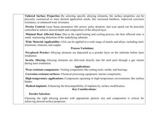 Tailored Surface Properties: By selecting specific alloying elements, the surface properties can be
precisely customized to meet desired application needs, like increased hardness, improved corrosion
resistance, or enhanced wear resistance.
Precise Control: Laser beam parameters like power, pulse duration, and scan speed can be precisely
controlled to achieve desired depth and composition of the alloyed layer.
Minimal Heat Affected Zone: Due to the rapid heating and cooling process, the heat affected zone is
small, minimizing distortion of the underlying substrate.
Wide Material Applicability: LSA can be applied to a wide range of metals and alloys, including steel,
aluminum, titanium, and copper.
Process Variations:
Pre-placed Powder: Alloying elements are deposited as a powder layer on the substrate before laser
irradiation.
In-situ Alloying: Alloying elements are delivered directly into the melt pool through a gas stream
during laser irradiation.
Applications:
Wear-resistant components: Tooling components like cutting tools, molds, and bearings.
Corrosion resistant surfaces: Chemical processing equipment, marine components.
High-temperature applications: Components operating in high-temperature environments like turbine
blades.
Medical implants: Enhancing the biocompatibility of implants by surface modification.
Key Considerations:
Powder Selection:
Choosing the right alloying powder with appropriate particle size and composition is critical for
achieving desired surface properties.
 