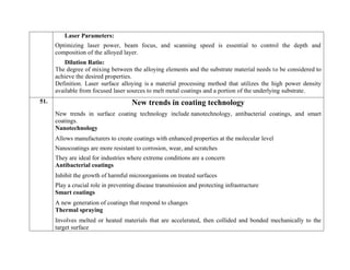 Laser Parameters:
Optimizing laser power, beam focus, and scanning speed is essential to control the depth and
composition of the alloyed layer.
Dilution Ratio:
The degree of mixing between the alloying elements and the substrate material needs to be considered to
achieve the desired properties.
Definition. Laser surface alloying is a material processing method that utilizes the high power density
available from focused laser sources to melt metal coatings and a portion of the underlying substrate.
51. New trends in coating technology
New trends in surface coating technology include nanotechnology, antibacterial coatings, and smart
coatings.
Nanotechnology
 Allows manufacturers to create coatings with enhanced properties at the molecular level
 Nanocoatings are more resistant to corrosion, wear, and scratches
 They are ideal for industries where extreme conditions are a concern
Antibacterial coatings
 Inhibit the growth of harmful microorganisms on treated surfaces
 Play a crucial role in preventing disease transmission and protecting infrastructure
Smart coatings
 A new generation of coatings that respond to changes
Thermal spraying
 Involves melted or heated materials that are accelerated, then collided and bonded mechanically to the
target surface
 