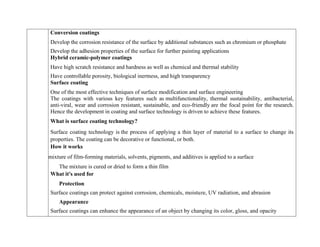 Conversion coatings
 Develop the corrosion resistance of the surface by additional substances such as chromium or phosphate
 Develop the adhesion properties of the surface for further painting applications
Hybrid ceramic-polymer coatings
 Have high scratch resistance and hardness as well as chemical and thermal stability
 Have controllable porosity, biological inertness, and high transparency
Surface coating
 One of the most effective techniques of surface modification and surface engineering
The coatings with various key features such as multifunctionality, thermal sustainability, antibacterial,
anti-viral, wear and corrosion resistant, sustainable, and eco-friendly are the focal point for the research.
Hence the development in coating and surface technology is driven to achieve these features.
What is surface coating technology?
Surface coating technology is the process of applying a thin layer of material to a surface to change its
properties. The coating can be decorative or functional, or both.
How it works
 A mixture of film-forming materials, solvents, pigments, and additives is applied to a surface
The mixture is cured or dried to form a thin film
What it's used for
Protection
Surface coatings can protect against corrosion, chemicals, moisture, UV radiation, and abrasion
Appearance
Surface coatings can enhance the appearance of an object by changing its color, gloss, and opacity
 