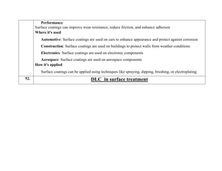 Performance
Surface coatings can improve wear resistance, reduce friction, and enhance adhesion
Where it's used
Automotive: Surface coatings are used on cars to enhance appearance and protect against corrosion
Construction: Surface coatings are used on buildings to protect walls from weather conditions
Electronics: Surface coatings are used on electronic components
Aerospace: Surface coatings are used on aerospace components
How it's applied
Surface coatings can be applied using techniques like spraying, dipping, brushing, or electroplating
52. DLC in surface treatment
 