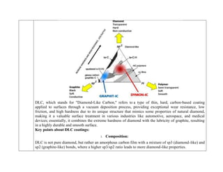 DLC, which stands for "Diamond-Like Carbon," refers to a type of thin, hard, carbon-based coating
applied to surfaces through a vacuum deposition process, providing exceptional wear resistance, low
friction, and high hardness due to its unique structure that mimics some properties of natural diamond,
making it a valuable surface treatment in various industries like automotive, aerospace, and medical
devices; essentially, it combines the extreme hardness of diamond with the lubricity of graphite, resulting
in a highly durable and smooth surface.
Key points about DLC coatings:
1. Composition:
DLC is not pure diamond, but rather an amorphous carbon film with a mixture of sp3 (diamond-like) and
sp2 (graphite-like) bonds, where a higher sp3/sp2 ratio leads to more diamond-like properties.
 