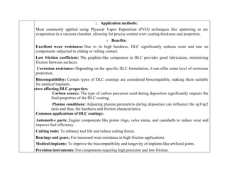 2. Application methods:
Most commonly applied using Physical Vapor Deposition (PVD) techniques like sputtering or arc
evaporation in a vacuum chamber, allowing for precise control over coating thickness and properties.
3. Benefits:
Excellent wear resistance: Due to its high hardness, DLC significantly reduces wear and tear on
components subjected to sliding or rolling contact.
Low friction coefficient: The graphite-like component in DLC provides good lubrication, minimizing
friction between surfaces.
Corrosion resistance: Depending on the specific DLC formulation, it can offer some level of corrosion
protection.
Biocompatibility: Certain types of DLC coatings are considered biocompatible, making them suitable
for medical implants.
Factors affecting DLC properties:
Carbon source: The type of carbon precursor used during deposition significantly impacts the
final properties of the DLC coating.
Plasma conditions: Adjusting plasma parameters during deposition can influence the sp3/sp2
ratio and thus, the hardness and friction characteristics.
Common applications of DLC coatings:
 Automotive parts: Engine components like piston rings, valve stems, and camshafts to reduce wear and
improve fuel efficiency.
 Cutting tools: To enhance tool life and reduce cutting forces.
 Bearings and gears: For increased wear resistance in high-friction applications.
 Medical implants: To improve the biocompatibility and longevity of implants like artificial joints.
 Precision instruments: For components requiring high precision and low friction.
 