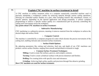 53. Explain CNC machine in surface treatment in detail
A CNC machine in surface treatment refers to a computer numerically controlled machine used to
precisely manipulate a workpiece's surface by removing material through various cutting operations,
allowing for controlled surface finishes on a part, often including features like smoothness, texture, or
specific patterns, depending on the desired application and design; essentially, it utilizes computer
programming to achieve a specific surface quality on a manufactured part by precisely controlling the
cutting tool's movements across the workpiece.
Key points about CNC machines in surface treatment:
1. Subtractive Manufacturing:
CNC machining is a subtractive process, meaning it removes material from the workpiece to achieve the
desired shape and surface finish.
2. Computer Control:
The machine is controlled by a computer program (G-code) which dictates the precise movements of the
cutting tool, enabling intricate and consistent surface treatments.
3. Surface Finish Options:
By adjusting parameters like cutting tool selection, feed rate, and depth of cut, CNC machines can
produce various surface finishes, ranging from smooth and polished to textured or rough.
4. Common Surface Treatment Techniques:
Milling: Used to create flat surfaces, grooves, and complex contours.
Turning: Used to create cylindrical surfaces with precise diameters and finishes.
Drilling: For creating holes with specific sizes and tolerances.
Grinding: Achieving high surface quality and precision through fine abrasive grinding.
How CNC machines are used for surface treatment:
 