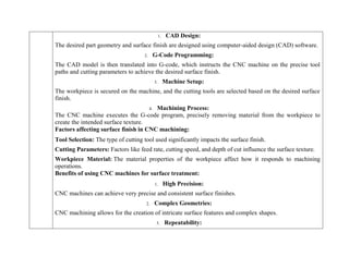 1. CAD Design:
The desired part geometry and surface finish are designed using computer-aided design (CAD) software.
2. G-Code Programming:
The CAD model is then translated into G-code, which instructs the CNC machine on the precise tool
paths and cutting parameters to achieve the desired surface finish.
3. Machine Setup:
The workpiece is secured on the machine, and the cutting tools are selected based on the desired surface
finish.
4. Machining Process:
The CNC machine executes the G-code program, precisely removing material from the workpiece to
create the intended surface texture.
Factors affecting surface finish in CNC machining:
 Tool Selection: The type of cutting tool used significantly impacts the surface finish.
 Cutting Parameters: Factors like feed rate, cutting speed, and depth of cut influence the surface texture.
 Workpiece Material: The material properties of the workpiece affect how it responds to machining
operations.
Benefits of using CNC machines for surface treatment:
1. High Precision:
CNC machines can achieve very precise and consistent surface finishes.
2. Complex Geometries:
CNC machining allows for the creation of intricate surface features and complex shapes.
3. Repeatability:
 