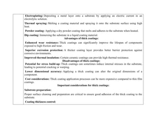 Electroplating: Depositing a metal layer onto a substrate by applying an electric current in an
electrolytic solution.
Thermal spraying: Melting a coating material and spraying it onto the substrate surface using high
heat.
Powder coating: Applying a dry powder coating that melts and adheres to the substrate when heated.
Dip coating: Immersing the substrate in a liquid coating material.
Advantages of thick coatings:
Enhanced wear resistance: Thick coatings can significantly improve the lifespan of components
exposed to high friction and wear.
Superior corrosion protection: A thicker coating layer provides better barrier protection against
corrosive environments.
Improved thermal insulation: Certain ceramic coatings can provide high thermal resistance.
Disadvantages of thick coatings:
Potential for stress build-up: Thick coatings can sometimes induce internal stresses in the substrate,
leading to potential cracking or warping.
Lower dimensional accuracy: Applying a thick coating can alter the original dimensions of a
component.
Cost considerations: Thick coating application processes can be more expensive compared to thin film
coatings.
Important considerations for thick coatings:
Substrate preparation:
Proper surface cleaning and preparation are critical to ensure good adhesion of the thick coating to the
substrate.
Coating thickness control:
 