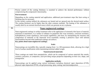 Precise control of the coating thickness is essential to achieve the desired performance without
compromising the component's functionality.
Post-treatment:
Depending on the coating material and application, additional post-treatment steps like heat curing or
finishing may be necessary.
In this surface coating method, the substances are heated and are sprayed onto the desired metal surface.
The coating thickness can be higher than the other common methods. The heating of the substances is
usually done by an external electrical source which can generate an arc or plasma.
55. Nano engineered coatings
Nano-engineered coatings in surface treatment refer to the application of extremely thin layers of material,
measured in nanometers, to a surface to enhance its properties like wear resistance, corrosion resistance,
hydrophobicity (water repellency), anti-scratch capabilities, and more, by manipulating the structure and
composition of materials at the nanoscale level; essentially creating a protective layer with tailored
functionalities beyond what traditional coatings can achieve.
Key points about nano-engineered coatings:
Scale:
Nanocoatings are incredibly thin, typically ranging from 1 to 100 nanometers thick, allowing for a high
level of surface modification while maintaining minimal added weight.
Nanostructured materials:
These coatings are made from nanoparticles, which can be composed of various materials like metals,
ceramics, polymers, or composites, each providing unique properties depending on their size, shape, and
arrangement.
Application methods:
Nanocoatings can be applied using various techniques including chemical vapor deposition (CVD),
physical vapor deposition (PVD), sol-gel processing, spray coating, and electrodeposition.
 