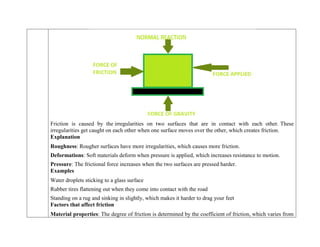 Friction is caused by the irregularities on two surfaces that are in contact with each other. These
irregularities get caught on each other when one surface moves over the other, which creates friction.
Explanation
 Roughness: Rougher surfaces have more irregularities, which causes more friction.
 Deformations: Soft materials deform when pressure is applied, which increases resistance to motion.
 Pressure: The frictional force increases when the two surfaces are pressed harder.
Examples
 Water droplets sticking to a glass surface
 Rubber tires flattening out when they come into contact with the road
 Standing on a rug and sinking in slightly, which makes it harder to drag your feet
Factors that affect friction
 Material properties: The degree of friction is determined by the coefficient of friction, which varies from
 