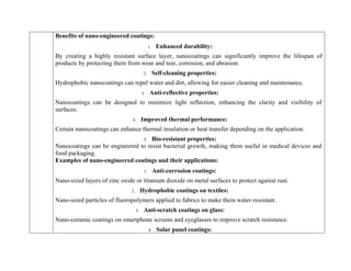 Benefits of nano-engineered coatings:
1. Enhanced durability:
By creating a highly resistant surface layer, nanocoatings can significantly improve the lifespan of
products by protecting them from wear and tear, corrosion, and abrasion.
2. Self-cleaning properties:
Hydrophobic nanocoatings can repel water and dirt, allowing for easier cleaning and maintenance.
3. Anti-reflective properties:
Nanocoatings can be designed to minimize light reflection, enhancing the clarity and visibility of
surfaces.
4. Improved thermal performance:
Certain nanocoatings can enhance thermal insulation or heat transfer depending on the application.
5. Bio-resistant properties:
Nanocoatings can be engineered to resist bacterial growth, making them useful in medical devices and
food packaging.
Examples of nano-engineered coatings and their applications:
1. Anti-corrosion coatings:
Nano-sized layers of zinc oxide or titanium dioxide on metal surfaces to protect against rust.
2. Hydrophobic coatings on textiles:
Nano-sized particles of fluoropolymers applied to fabrics to make them water-resistant.
3. Anti-scratch coatings on glass:
Nano-ceramic coatings on smartphone screens and eyeglasses to improve scratch resistance.
4. Solar panel coatings:
 