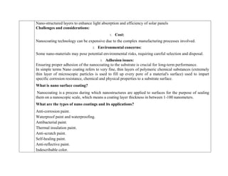Nano-structured layers to enhance light absorption and efficiency of solar panels
Challenges and considerations:
1. Cost:
Nanocoating technology can be expensive due to the complex manufacturing processes involved.
2. Environmental concerns:
Some nano-materials may pose potential environmental risks, requiring careful selection and disposal.
3. Adhesion issues:
Ensuring proper adhesion of the nanocoating to the substrate is crucial for long-term performance.
In simple terms Nano coating refers to very fine, thin layers of polymeric chemical substances (extremely
thin layer of microscopic particles is used to fill up every pore of a material's surface) used to impart
specific corrosion resistance, chemical and physical properties to a substrate surface.
What is nano surface coating?
Nanocoating is a process during which nanostructures are applied to surfaces for the purpose of sealing
them on a nanoscopic scale, which means a coating layer thickness in between 1-100 nanometers.
What are the types of nano coatings and its applications?
 Anti-corrosion paint.
 Waterproof paint and waterproofing.
 Antibacterial paint.
 Thermal insulation paint.
 Anti-scratch paint.
 Self-healing paint.
 Anti-reflective paint.
 Indescribable color.
 