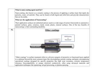 What is nano coating agent used for?
Nano-coating, also known as a ceramic coating is the process of applying a surface layer that repels dry
particles, water, oil and dirt. They can be found in both liquid and solid form and provide characteristics
that are favorable.
What are the applications of Nanocoating?
Their application surfaces are unlimited and are used in a wide range of sectors from textile to automotive:
painted surfaces, glass, ceramics, metal, wood, plastic, mineral surfaces. One of the key benefits of
nanocoatings is their outstanding durability.
56. Other coatings
"Other coatings" in surface treatment refers to a diverse category of protective or functional layers applied
to a substrate beyond the most common types like electroplating, powder coating, and paint, encompassing
specialized coatings designed for specific properties like high wear resistance, extreme temperature
tolerance, biocompatibility, or unique electrical conductivity, often using advanced materials and
application techniques like sputtering, sol-gel processing, or plasma spraying.
 