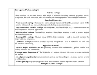 Key aspects of "other coatings":
Material Variety:
These coatings can be made from a wide range of materials including ceramics, polymers, metals,
composites, and even nano-sized particles, allowing for tailored properties based on application needs.
Functional Properties:
Wear-resistant coatings: Diamond-like carbon (DLC), titanium nitride (TiN), chromium nitride (CrN)
- used in cutting tools and mechanical components for high abrasion resistance.
High-temperature resistant coatings: Zirconia (ZrO2), silicon nitride (Si3N4) - used in aerospace and
high-temperature industrial applications.
Anti-corrosion coatings: Fluoropolymer coatings, silane-based coatings - used to protect against
corrosive environments.
Biocompatible coatings: Titanium oxide (TiO2), hydroxyapatite - used in medical implants for
improved tissue integration.
Conductive coatings: Indium tin oxide (ITO), silver nanoparticles - used in electronics and solar cells
for electrical conductivity.
Application Methods:
Physical Vapor Deposition (PVD): Sputtering, electron beam evaporation - precise control over
coating thickness and composition.
Chemical Vapor Deposition (CVD): Deposition of a gaseous precursor that reacts to form a coating on
the surface.
Sol-gel processing: Liquid precursor solution is applied and then undergoes a chemical reaction to form
a solid coating.
Plasma spraying: High-velocity plasma melts particles which are then deposited on the substrate.
Examples of "other coatings":
 