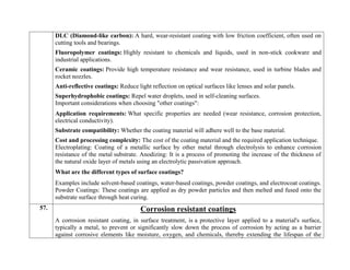  DLC (Diamond-like carbon): A hard, wear-resistant coating with low friction coefficient, often used on
cutting tools and bearings.
 Fluoropolymer coatings: Highly resistant to chemicals and liquids, used in non-stick cookware and
industrial applications.
 Ceramic coatings: Provide high temperature resistance and wear resistance, used in turbine blades and
rocket nozzles.
 Anti-reflective coatings: Reduce light reflection on optical surfaces like lenses and solar panels.
 Superhydrophobic coatings: Repel water droplets, used in self-cleaning surfaces.
Important considerations when choosing "other coatings":
 Application requirements: What specific properties are needed (wear resistance, corrosion protection,
electrical conductivity).
 Substrate compatibility: Whether the coating material will adhere well to the base material.
 Cost and processing complexity: The cost of the coating material and the required application technique.
Electroplating: Coating of a metallic surface by other metal through electrolysis to enhance corrosion
resistance of the metal substrate. Anodizing: It is a process of promoting the increase of the thickness of
the natural oxide layer of metals using an electrolytic passivation approach.
What are the different types of surface coatings?
Examples include solvent-based coatings, water-based coatings, powder coatings, and electrocoat coatings.
Powder Coatings: These coatings are applied as dry powder particles and then melted and fused onto the
substrate surface through heat curing.
57. Corrosion resistant coatings
A corrosion resistant coating, in surface treatment, is a protective layer applied to a material's surface,
typically a metal, to prevent or significantly slow down the process of corrosion by acting as a barrier
against corrosive elements like moisture, oxygen, and chemicals, thereby extending the lifespan of the
 