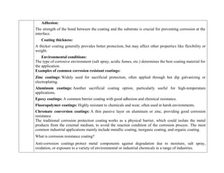 Adhesion:
The strength of the bond between the coating and the substrate is crucial for preventing corrosion at the
interface.
Coating thickness:
A thicker coating generally provides better protection, but may affect other properties like flexibility or
weight.
Environmental conditions:
The type of corrosive environment (salt spray, acidic fumes, etc.) determines the best coating material for
the application.
Examples of common corrosion resistant coatings:
 Zinc coatings: Widely used for sacrificial protection, often applied through hot dip galvanizing or
electroplating.
 Aluminum coatings: Another sacrificial coating option, particularly useful for high-temperature
applications.
 Epoxy coatings: A common barrier coating with good adhesion and chemical resistance.
 Fluoropolymer coatings: Highly resistant to chemicals and wear, often used in harsh environments.
 Chromate conversion coatings: A thin passive layer on aluminum or zinc, providing good corrosion
resistance
The traditional corrosion protection coating works as a physical barrier, which could isolate the metal
products from the external medium, to avoid the reaction condition of the corrosion process. The most
common industrial applications mainly include metallic coating, inorganic coating, and organic coating.
What is corrosion resistance coating?
Anti-corrosion coatings protect metal components against degradation due to moisture, salt spray,
oxidation, or exposure to a variety of environmental or industrial chemicals in a range of industries.
 