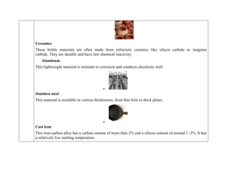 Ceramics
These brittle materials are often made from refractory ceramics like silicon carbide or tungsten
carbide. They are durable and have low chemical reactivity.
Aluminum
This lightweight material is resistant to corrosion and conducts electricity well.

Stainless steel
This material is available in various thicknesses, from thin foils to thick plates.

Cast iron
This iron-carbon alloy has a carbon content of more than 2% and a silicon content of around 1–3%. It has
a relatively low melting temperature.
 
